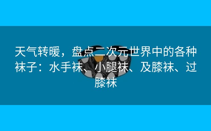 天气转暖，盘点二次元世界中的各种袜子：水手袜、小腿袜、及膝袜、过膝袜