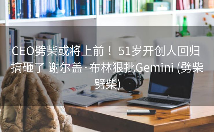 CEO劈柴或将上前 ！51岁开创人回归 搞砸了 谢尔盖·布林狠批Gemini (劈柴劈柴)