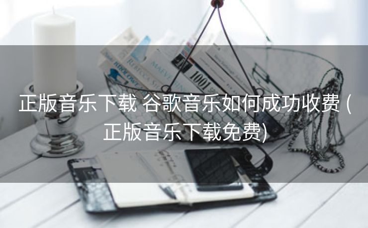 正版音乐下载 谷歌音乐如何成功收费 (正版音乐下载免费)
