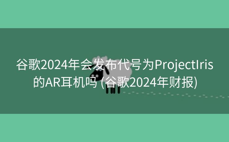 谷歌2024年会发布代号为ProjectIris的AR耳机吗 (谷歌2024年财报)