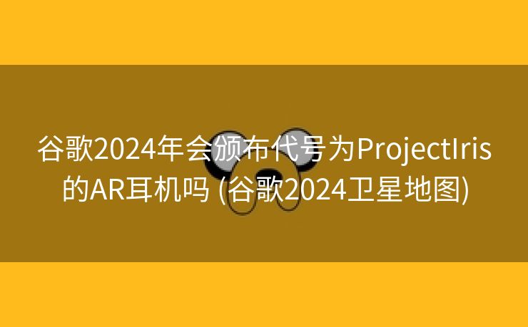 谷歌2024年会颁布代号为ProjectIris的AR耳机吗 (谷歌2024卫星地图)