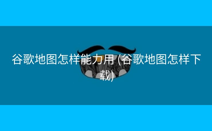 谷歌地图怎样能力用 (谷歌地图怎样下载)