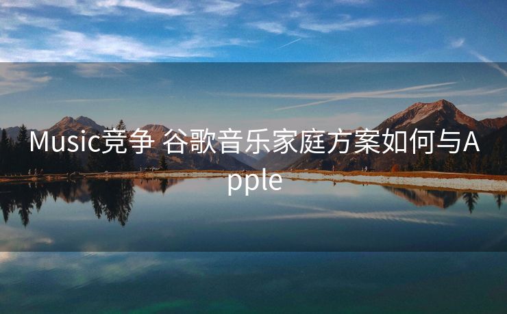 Music竞争 谷歌音乐家庭方案如何与Apple