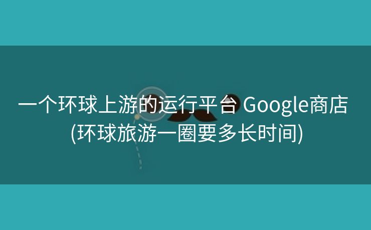一个环球上游的运行平台 Google商店 (环球旅游一圈要多长时间)