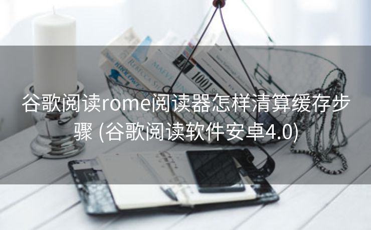 谷歌阅读rome阅读器怎样清算缓存步骤 (谷歌阅读软件安卓4.0)