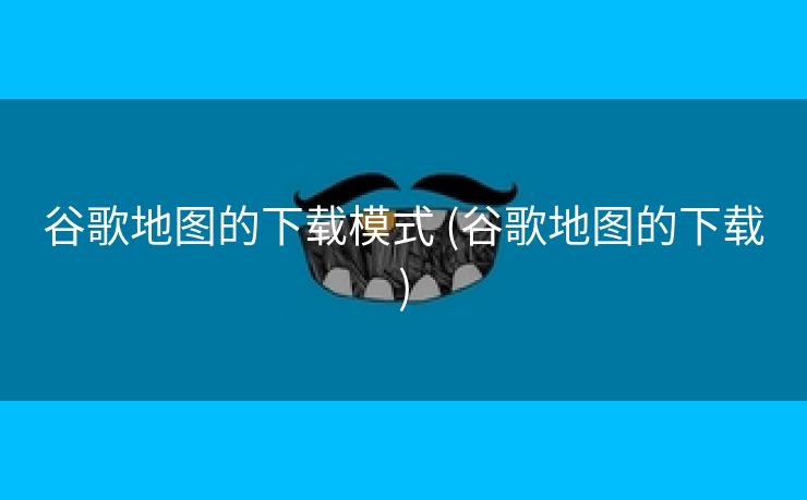 谷歌地图的下载模式 (谷歌地图的下载)