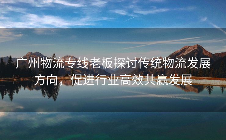 广州物流专线老板探讨传统物流发展方向，促进行业高效共赢发展
