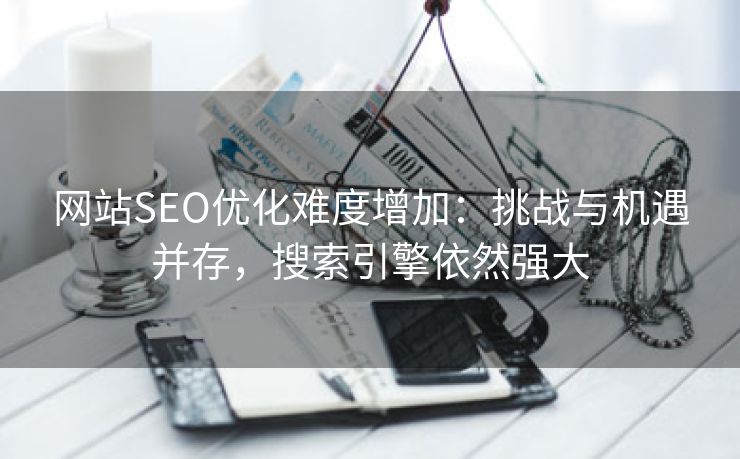 网站SEO优化难度增加：挑战与机遇并存，搜索引擎依然强大