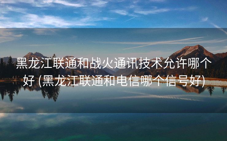 黑龙江联通和战火通讯技术允许哪个好 (黑龙江联通和电信哪个信号好)