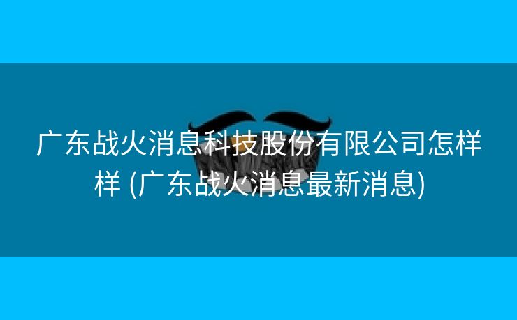 广东战火消息科技股份有限公司怎样样 (广东战火消息最新消息)