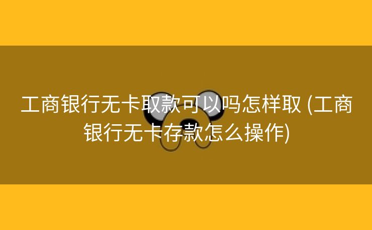 工商银行无卡取款可以吗怎样取 (工商银行无卡存款怎么操作)