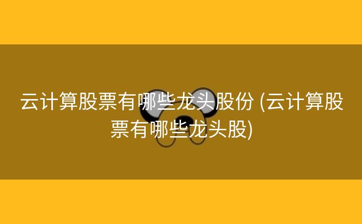 云计算股票有哪些龙头股份 (云计算股票有哪些龙头股)