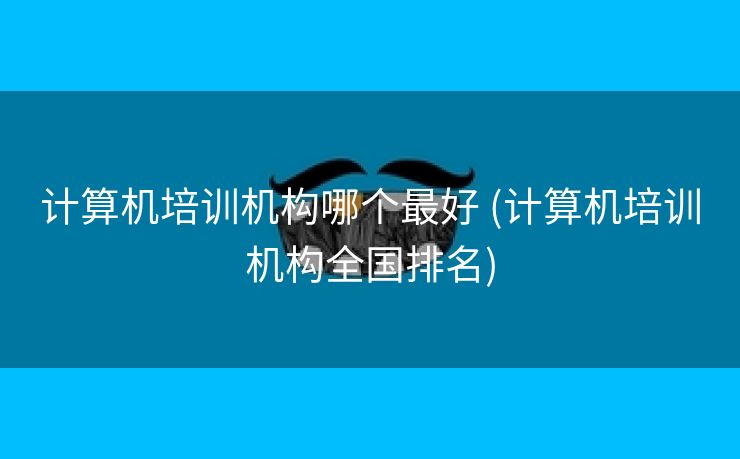 计算机培训机构哪个最好 (计算机培训机构全国排名)