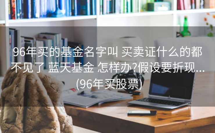 96年买的基金名字叫 买卖证什么的都不见了 蓝天基金 怎样办?假设要折现... (96年买股票)