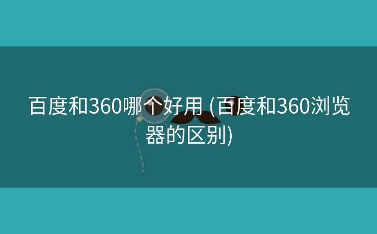 百度和360哪个好用 (百度和360浏览器的区别)