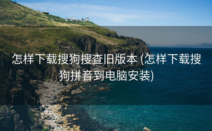 怎样下载搜狗搜查旧版本 (怎样下载搜狗拼音到电脑安装)