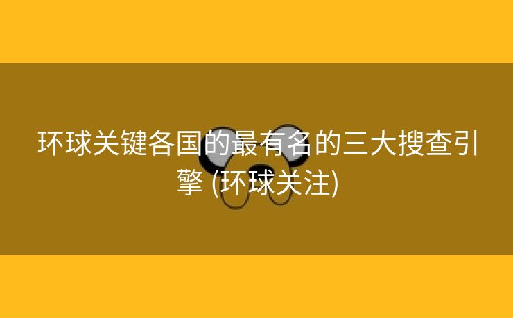 环球关键各国的最有名的三大搜查引擎 (环球关注)