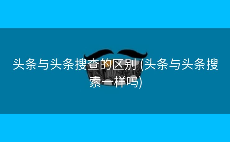 头条与头条搜查的区别 (头条与头条搜索一样吗)