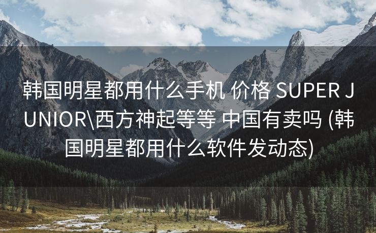 韩国明星都用什么手机 价格 SUPER JUNIOR\西方神起等等 中国有卖吗 (韩国明星都用什么软件发动态)
