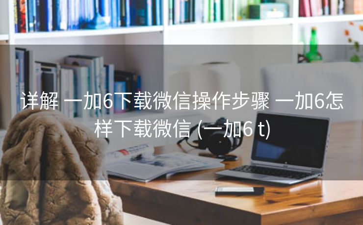 详解 一加6下载微信操作步骤 一加6怎样下载微信 (一加6 t)