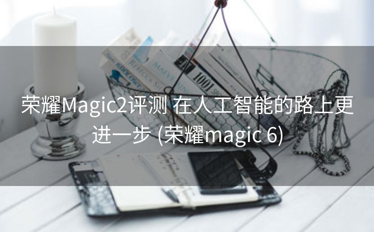 荣耀Magic2评测 在人工智能的路上更进一步 (荣耀magic 6)