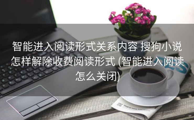 智能进入阅读形式关系内容 搜狗小说怎样解除收费阅读形式 (智能进入阅读怎么关闭)