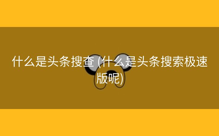 什么是头条搜查 (什么是头条搜索极速版呢)