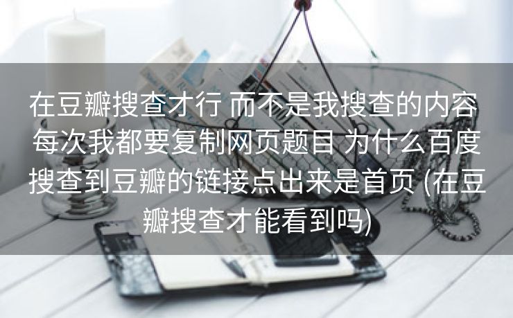 在豆瓣搜查才行 而不是我搜查的内容 每次我都要复制网页题目 为什么百度搜查到豆瓣的链接点出来是首页 (在豆瓣搜查才能看到吗)