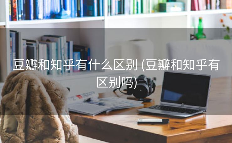 豆瓣和知乎有什么区别 (豆瓣和知乎有区别吗)