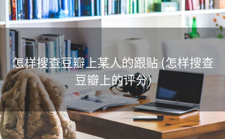 怎样搜查豆瓣上某人的跟贴 (怎样搜查豆瓣上的评分)