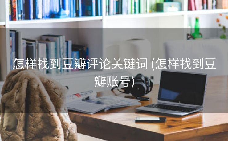怎样找到豆瓣评论关键词 (怎样找到豆瓣账号)