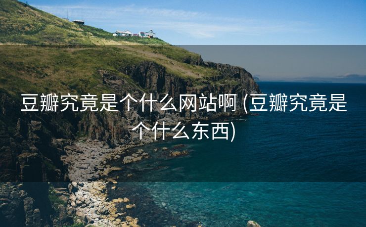 豆瓣究竟是个什么网站啊 (豆瓣究竟是个什么东西)