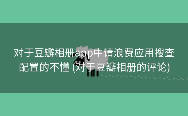 对于豆瓣相册app中请浪费应用搜查配置的不懂 (对于豆瓣相册的评论)