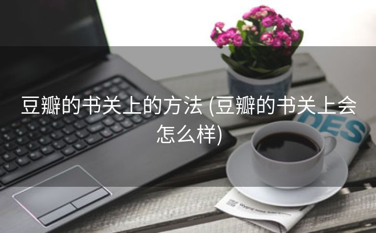 豆瓣的书关上的方法 (豆瓣的书关上会怎么样)