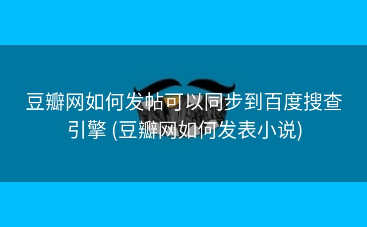 豆瓣网如何发帖可以同步到百度搜查引擎 (豆瓣网如何发表小说)