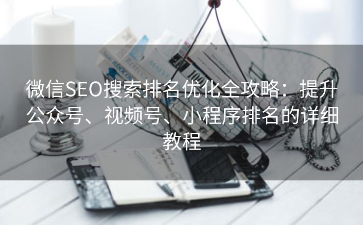 微信SEO搜索排名优化全攻略：提升公众号、视频号、小程序排名的详细教程