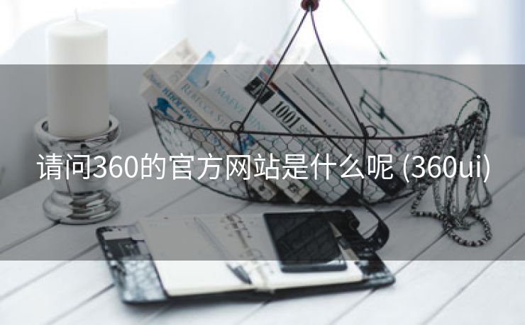 请问360的官方网站是什么呢 (360ui)