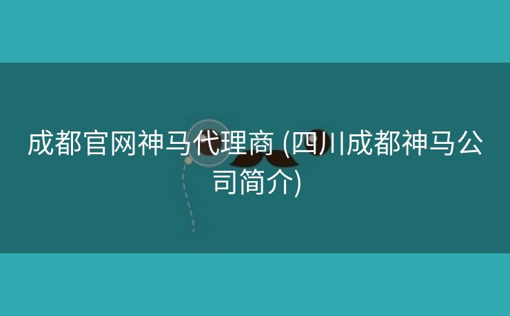 成都官网神马代理商 (四川成都神马公司简介)