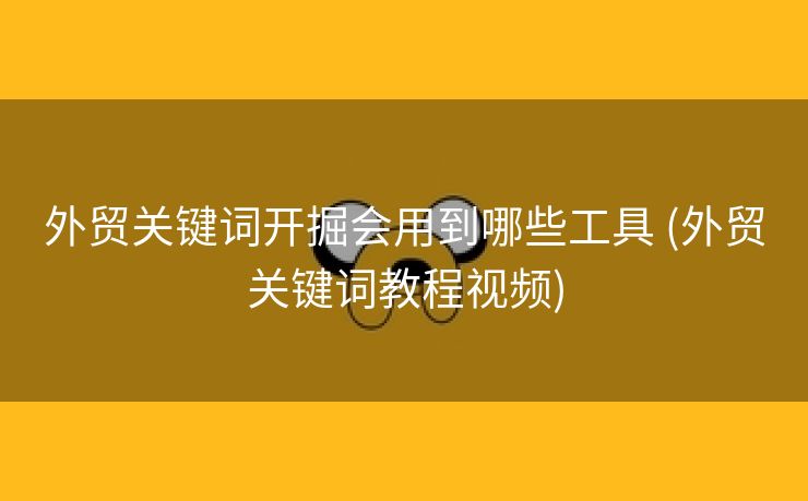 外贸关键词开掘会用到哪些工具 (外贸关键词教程视频)