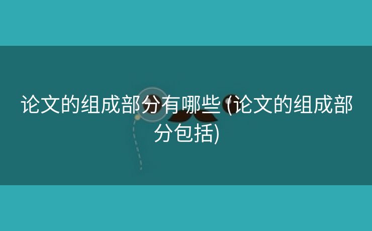 论文的组成部分有哪些 (论文的组成部分包括)