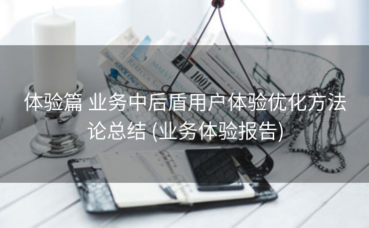 体验篇 业务中后盾用户体验优化方法论总结 (业务体验报告)