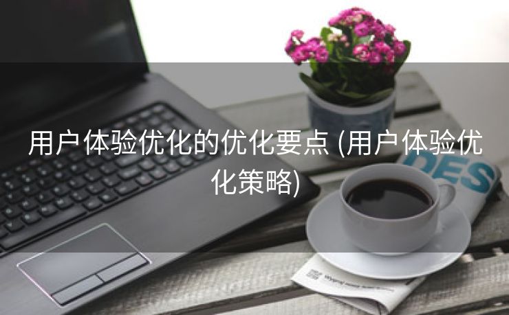用户体验优化的优化要点 (用户体验优化策略)