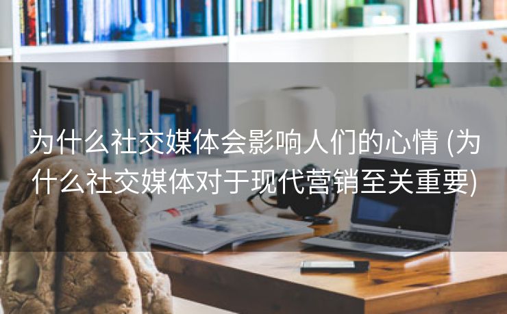 为什么社交媒体会影响人们的心情 (为什么社交媒体对于现代营销至关重要)