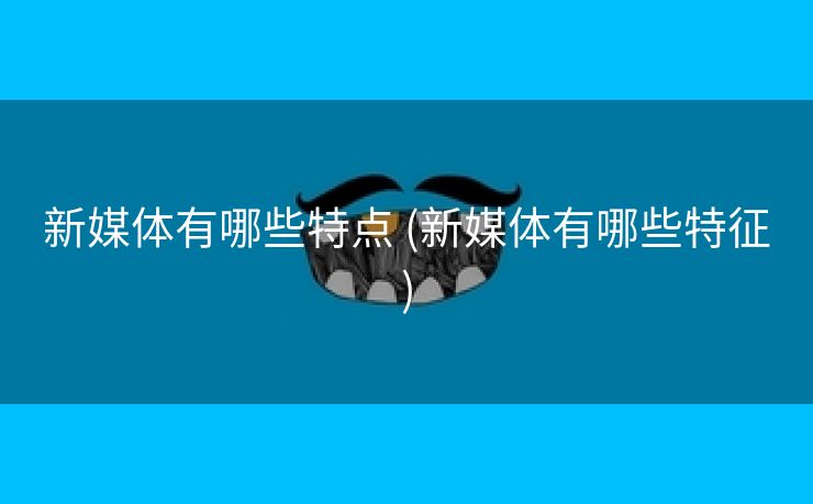 新媒体有哪些特点 (新媒体有哪些特征)