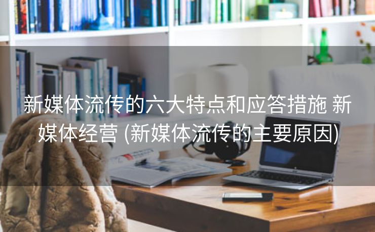 新媒体流传的六大特点和应答措施 新媒体经营 (新媒体流传的主要原因)