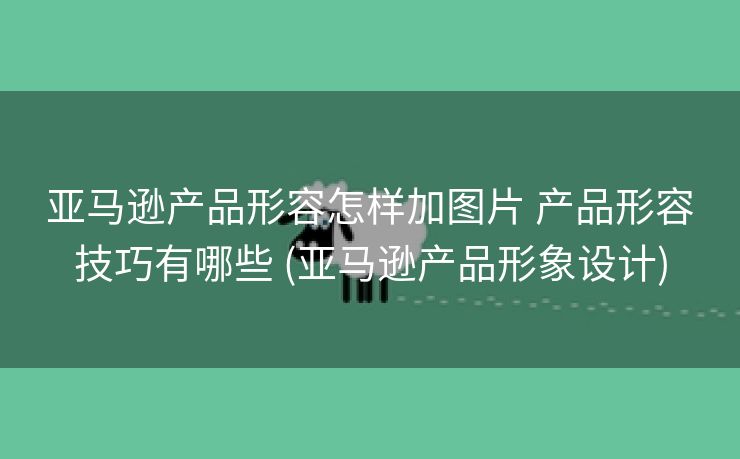 亚马逊产品形容怎样加图片 产品形容技巧有哪些 (亚马逊产品形象设计)