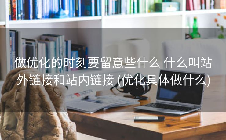 做优化的时刻要留意些什么 什么叫站外链接和站内链接 (优化具体做什么)