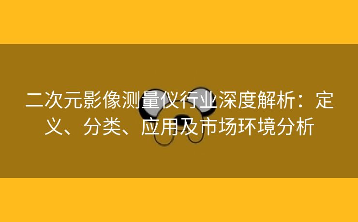二次元影像测量仪行业深度解析：定义、分类、应用及市场环境分析