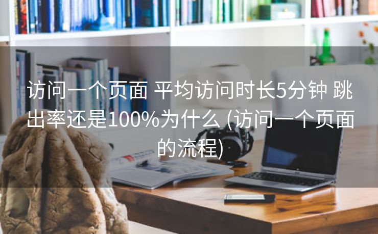 访问一个页面 平均访问时长5分钟 跳出率还是100%为什么 (访问一个页面的流程) 访问一个页面 平均访问时长5分钟 跳出率还是100%为什么 (访问一个页面的流程)