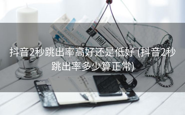 抖音2秒跳出率高好还是低好 (抖音2秒跳出率多少算正常)
